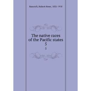   races of the Pacific states. 5 Hubert Howe, 1832 1918 Bancroft Books